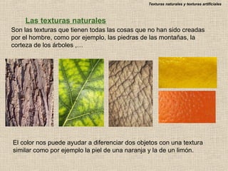 Texturas naturales y texturas artificiales

Las texturas naturales
Son las texturas que tienen todas las cosas que no han sido creadas
por el hombre, como por ejemplo, las piedras de las montañas, la
corteza de los árboles ,…

El color nos puede ayudar a diferenciar dos objetos con una textura
similar como por ejemplo la piel de una naranja y la de un limón.

 
