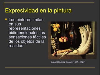 Expresividad en la pintura Los pintores imitan en sus representaciones bidimensionales las sensaciones táctiles de los objetos de la realidad Juan Sánchez Cotan (1561–1627) 