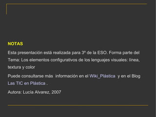 NOTAS Esta presentación está realizada para 3º de la ESO. Forma parte del Tema: Los elementos configurativos de los lenguajes visuales: línea, textura y color Puede consultarse más  información en el  Wiki_Plástica   y en el Blog  Las TIC en Plástica  . Autora: Lucía Alvarez, 2007 