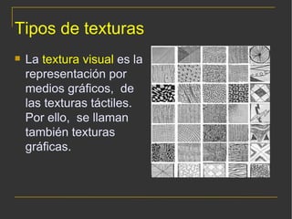 Tipos de texturas La  textura visual  es la representación por medios gráficos,  de las texturas táctiles. Por ello,  se llaman también texturas gráficas. 