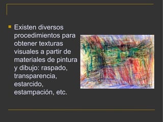 Existen diversos procedimientos para obtener texturas visuales a partir de materiales de pintura y dibujo: raspado, transparencia, estarcido, estampación, etc. 
