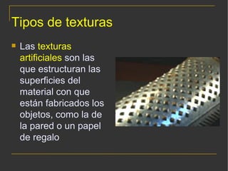Tipos de texturas Las  texturas artificiales  son las que estructuran las superficies del material con que están fabricados los objetos, como la de la pared o un papel de regalo 