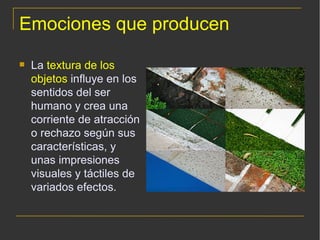Emociones que producen La  textura de los objetos  influye en los sentidos del ser humano y crea una corriente de atracción o rechazo según sus características, y unas impresiones visuales y táctiles de variados efectos. 
