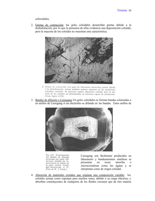 Texturas 10
esferoidales.
2. Grietas de contracción: los geles coloidales desarrollan grietas debido a la
deshidratación, por lo que la presencia de ellas evidencia una depositación coloidal,
pero la mayoría de los coloides no muestran esta característica.
3. Bandas de difusión o Liesegang:En geles coloidales se forman bandas coloreadas o
en anillos de Liesegang si un electrolito se difunde en las bandas. Estos anillos de
Liesegang son fácilmente producidos en
laboratorio y bandeamientos similares se
presentan en rocas amorfas o
microcristalinas como las ágatas y se
interpretan como de origen coloidal.
4. Absorción de materiales extraños que originan una composición variable: los
coloides actuan como esponjas para muchos iones, debido a su carga eléctrica, y
absorben constituyentes de cualquiera de los fluidos cercanos que de otra manera
 