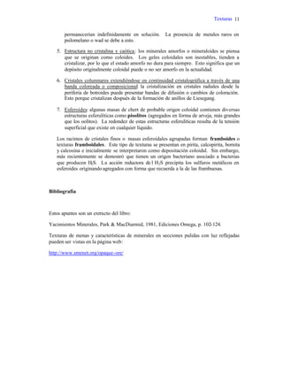 Texturas 11
permanecerían indefinidamente en solución. La presencia de metales raros en
psilomelano o wad se debe a esto.
5. Estructura no cristalina y caótica: los minerales amorfos o mineraloides se piensa
que se originan como coloides. Los geles coloidales son inestables, tienden a
cristalizar, por lo que el estado amorfo no dura para siempre. Esto significa que un
depósito originalmente coloidal puede o no ser amorfo en la actualidad.
6. Cristales columnares extendiéndose en continuidad cristalográfica a través de una
banda coloreada o composicional: la cristalización en cristales radiales desde la
periferia de botroides puede presentar bandas de difusión o cambios de coloración.
Esto porque cristalizan después de la formación de anillos de Liesegang.
7. Esferoides: algunas masas de chert de probable origen coloidal contienen diversas
estructuras esferulíticas como pisolitos (agregados en forma de arveja, más grandes
que los oolitos). La redondez de estas estructuras esferulíticas resulta de la tensión
superficial que existe en cualquier líquido.
Los racimos de cristales finos o masas esferoidales agrupadas forman framboides o
texturas framboidales. Este tipo de texturas se presentan en pirita, calcopirita, bornita
y calcosina e inicialmente se interpretaron como depositación coloidal. Sin embargo,
más recientemente se demostró que tienen un origen bacteriano asociado a bacterias
que producen H2S. La acción reductora de l H2S precipita los sulfuros metálicos en
esferoides originando agregados con forma que recuerda a la de las frambuesas.
Bibliografía
Estos apuntes son un extracto del libro:
Yacimientos Minerales, Park & MacDiarmid, 1981, Ediciones Omega, p. 102-124.
Texturas de menas y características de minerales en secciones pulidas con luz reflejadas
pueden ser vistas en la página web:
http://www.smenet.org/opaque-ore/
 