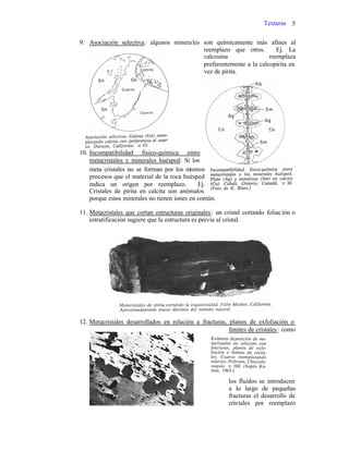 Texturas 5
9. Asociación selectiva: algunos minerales son químicamente más afines al
reemplazo que otros. Ej. La
calcosina reemplaza
preferentemente a la calcopirita en
vez de pirita.
10. Incompatibilidad fisico-química entre
metacristales y minerales huésped: Si los
meta cristales no se forman por los mismos
procesos que el material de la roca huésped
indica un origen por reemplazo. Ej.
Cristales de pirita en calcita son anómalos
porque estos minerales no tienen iones en común.
11. Metacristales que cortan estructuras originales: un cristal cortando foliación o
estratificación sugiere que la estructura es previa al cristal.
12. Metacristales desarrollados en relación a fracturas, planos de exfoliación o
límites de cristales: como
los fluidos se introducen
a lo largo de pequeñas
fracturas el desarrollo de
cristales por reemplazo
 