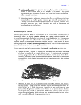 Texturas 7
18. Límites gradacionales: los procesos de reemplazo pueden producir límites
tajantes o gradacionales entre la roca huésped y el mineral. El relleno
generalmente tiene contactos abruptos, por lo que un contacto gradacional
indica avance de reemplazo.
19. Minerales residuales resistentes: algunos minerales son estables en soluciones
mineralizadoras y pueden quedar rodeados por mineral reemplazante: Ej.
Circón y corindón enlas mismas proporciones que en esquistos cercanos. Los
minerales resistentes son tipos especiales de islas o fragmentos no
reemplazados de la roca huésped.
Relleno de espacios abiertos
En zonas poco profundas donde el fracturamiento de las rocas es frágil (en oposición a la
deformación dúctil) se generan espacios abiertos tales comos zonas de dilatación a lo
largo de fallas, canales de disolución en regiones de topografía kárstica, etc. Estos pueden
ser perneados por soluciones hidrotermales mineralizadoras y si las condiciones físico-
químicas inducen la precipitación entonces se formarán cristales. Estos cristales de origen
hidrotermal crecerán por nucleación espontánea dentro de la solución o más comúnmente
por nucleación en la superficie rocosa que los contiene.
Existen una serie de criterios para reconocer el relleno de espacios abiertos, estos son:
1. Muchas cavidades y drusas: La existencia de huecos y drusas de cristales representa
el relleno incompleto de un espacio abierto mayor. El crecimiento de cristales de
mena y ganga dentro de una fractura normalmente ocurre desde afuera hacia
adentro y se detiene cuando encuentra paredes opuestas, pero como el crecimiento
no es uniforme la circulación incompleta de soluciones hidrotermales deja espacios
sin relleno.
2. Minerales de grano fino en las paredes de una cavidad y minerales más gruesos
hacia el centro: Cuando existe una marcada diferencia de temperatura entre las
rocas huésped y el fluido hidrotermal (generalmente en condiciones de poca
profundidad) los primeros cristales que se forman en las paredes de una fractura
son de grano fino, debido al enfriamiento del fluido al contacto con la roca y la
consecuente cristalización rápida, mientras que aquellos formados hacia el centro
de la oquedad tendrán más tiempo para desarrollarse.
 