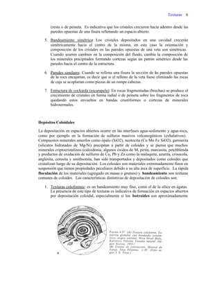 Texturas 9
cresta o de peineta. Es indicativa que los cristales crecieron hacia adentro desde las
paredes opuestas de una fisura rellenando un espacio abierto.
5. Bandeamiento simétrico: Los cristales depositados en una cavidad crecerán
simétricamente hacia el centro de la misma, en este caso la orientación y
composición de los cristales en las paredes opuestas de una veta son simétricas.
Cuando ocurren cambios en la composición del fluido, cambia la composición de
los minerales precipitados formando cortezas según un patrón simétrico desde las
paredes hacia el centro de la estructura.
6. Paredes similares: Cuando se rellena una fisura la sección de las paredes opuestas
de la roca encajarían, es decir que si el relleno de la veta fuese eliminado las rocas
de caja se acoplarían como piezas de un rompe cabezas.
7. Estructura de cockarda (escarapela): En rocas fragmentadas (brechas) se produce el
crecimiento de cristales en forma radial o de peineta sobre los fragmentos de roca
quedando estos envueltos en bandas crustiformes o cortezas de minerales
hidrotermales.
Depósitos Coloidales
La depositación en espacios abiertos ocurre en las interfases agua-sedimento y agua-roca,
como por ejemplo en la formación de sulfuros masivos volcanogénicos (exhalativos).
Compuestos minerales amorfos como ópalo (SiO2), neotocita (Cu Mn Fe SiO2), garnierita
(silicatos hidratados de Mg-Ni) precipitan a partir de coloides y se piensa que muchos
minerales criptocristalinos (calcedonia, algunos óxidos de M, pirita, marcasita, petchblenda
y productos de oxidación de sulfuros de Cu, Pb y Zn como la malaquita, azurita, crisocola,
anglesita, cerusita y smithsonita, han sido transportados y depositados como coloides que
cristalizan luego de su depositación. Los coloides son materiales extremadamente finos en
suspensión que tienen propiedades peculiares debido a su alta área de superficie. La rápida
floculación de los materiales (agregado en masas o grumos) y bandeamiento.son texturas
comunes de coloides. Las características distintivas de depositación de coloides son:
1. Texturas coloformes: es un bandeamiento muy fino, como el de la sílice en ágatas.
La presencia de este tipo de texturas es indicativa de formación en espacios abiertos
por depositación coloidal, especialmente si los botroides son aproximadamente
 