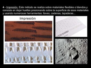 4  -  Impresión.   Este método se realiza sobre materiales flexibles o blandos,y consiste en dejar huellas presionando sobre la superficie de esos materiales y usando numerosas herramientas: llaves, cadenas, tapaderas... Texturas visuales y texturas táctiles 
