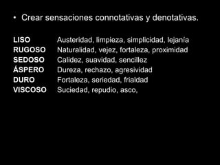 Crear sensaciones connotativas y denotativas. LISO  Austeridad, limpieza, simplicidad, lejanía  RUGOSO  Naturalidad, vejez, fortaleza, proximidad SEDOSO  Calidez, suavidad, sencillez  ÁSPERO  Dureza, rechazo, agresividad  DURO  Fortaleza, seriedad, frialdad  VISCOSO  Suciedad, repudio, asco,  