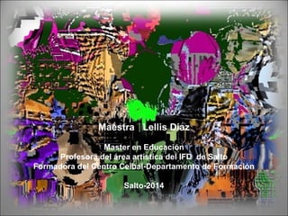 Maestra Lellis Díaz
Master en Educación
Profesora del área artística del IFD de Salto
Formadora del Centro Ceibal-Departamento de Formación
Salto-2014