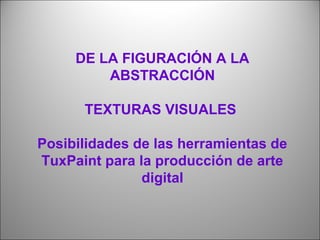 DE LA FIGURACIÓN A LA 
ABSTRACCIÓN 
TEXTURAS VISUALES 
Posibilidades de las herramientas de 
TuxPaint para la producción de arte 
digital 
 
