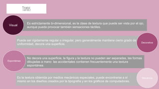 Tipos
Es estrictamente bi-dimensional, es la clase de textura que puede ser vista por el ojo,
aub aunque pueda provocar también sensaciones táctiles.
Puede ser rígidamente regular o irregular, pero generalmente mantiene cierto grado de
uniformidad, decora una superficie.
No decora una superficie, la figura y la textura no pueden ser separadas, las formas
dibujadas a mano las accidentales contienen frecuentemente una textura
espontánea.
Visual
Decorativa
Espontánea
Es la textura obtenida por medios mecánicos especiales, puede encontrarse a sí
mismo en los diseños creados por la tipografía y en los gráficos de computadoras.
Mecánica
 