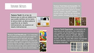 Texturas Táctiles
Textura Táctil: Es el tipo de
textura que no solo es visible si no
que puede sentirse con la mano,
la textura táctil, se eleva sobre la
superficie de un diseño
bidimensional y se acerca a un
diseño tridimensional.
Textura Táctil Natural Asequible: Se
mantiene la textura natural de los
materiales tales como papel en forma
natural, madera, algodón, cebada,
canela entera, clavo de olor ramos de
tallos, pétalos, lentejas entre otros.
Textura Táctil Modificada: Los materiales
son modificados para que ya no sean los
acostumbrados por ejemplo: el papel
arrugado, rasgado, perforado, un trozo de
madera tallada, aserrín, sorbetes monedas,
botones, hilos, lanas, vidrio, mondadientes,
podemos encontrar más pero a pesar de su
transformación sigue siendo reconocibles.
Textura Táctil Organizada: La sensación de
esta textura es dominante y los materiales a
usar pueden ser identificables por ejemplo:
semillas, grano de arena, cabello, alfileres,
hilos retorcidos, botones del mismo color y
tamaño, clic, etc. todas ellas deben representar
el mismo tamaño y la misma forma en una
disciplina ordenada.
 