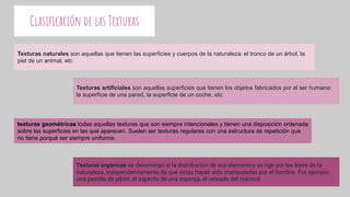 Clasiﬁcación de las Texturas
Texturas naturales son aquellas que tienen las superficies y cuerpos de la naturaleza: el tronco de un árbol, la
piel de un animal, etc
Texturas artificiales son aquellas superficies que tienen los objetos fabricados por el ser humano:
la superficie de una pared, la superficie de un coche, etc.
texturas geométricas todas aquellas texturas que son siempre intencionales y tienen una disposición ordenada
sobre las superficies en las que aparecen. Suelen ser texturas regulares con una estructura de repetición que
no tiene porqué ser siempre uniforme.
Texturas orgánicas se denominan si la distribución de sus elementos se rige por las leyes de la
naturaleza, independientemente de que éstas hayan sido manipuladas por el hombre. Por ejemplo,
una pastilla de jabón, el aspecto de una esponja, el veteado del mármol.
 