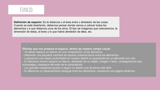 Espacio
Definición de espacio: Es la distancia o el área entre o alrededor de las cosas.
Cuando se está diseñando, debemos pensar donde vamos a colocar todos los
elementos y a que distancia unos de los otros. El tipo de imágenes que colocaremos, la
dimensión de éstas, el texto y lo que habrá alrededor de ellas, etc.
Efectos que nos produce el espacio, dentro de nuestro campo visual:
- Al utilizar espacio en blanco en una composición, el ojo descansa.
-Utilizando una pequeña cantidad de espacio creamos lazos entre los elementos.
- Lograremos una mayor profundidad en nuestro diseño si superponemos un elemento con otro.
- Si utilizamos mucho espacio en blanco, alrededor de un objeto, imagen o texto, conseguiremos que
sobresalga y destaque del resto de la composición.
- Los grandes márgenes ayudan a seguir un diseño una de forma más fácil.
- Si utilizamos un espaciamiento desigual entre los elementos, crearemos una página dinámica.
 