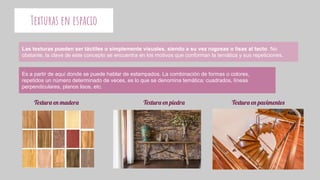 Texturas en espacio
Las texturas pueden ser táctiles o simplemente visuales, siendo a su vez rugosas o lisas al tacto. No
obstante, la clave de este concepto se encuentra en los motivos que conforman la temática y sus repeticiones.
Es a partir de aquí donde se puede hablar de estampados. La combinación de formas o colores,
repetidos un número determinado de veces, es lo que se denomina temática: cuadrados, líneas
perpendiculares, planos lisos, etc.
Textura en madera Textura en piedra Textura en pavimentos
 