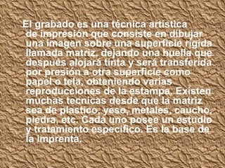 El grabado es una técnica artística
de impresión que consiste en dibujar
una imagen sobre una superficie rígida
llamada matriz, dejando una huella que
después alojará tinta y será transferida
por presión a otra superficie como
papel o tela, obteniendo varias
reproducciones de la estampa. Existen
muchas tecnicas desde que la matriz
sea de plastico, yeso, metales, caucho,
piedra, etc. Cada uno posee un estudio
y tratamiento especifico. Es la base de
la imprenta.
 