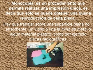• Monocopia: es un procedimiento que
  permite realizar una impresión única, es
 decir que sólo se puede obtener una buena
        reproducción de cada placa.
Hay que trabajar sobre una superficie plana no
 absorbente: un vidrio o una lá mina de metal o
   algún material plástico, como por ejemplo
             placas radiográficas.
 