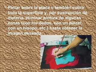 • Pintar sobre la placa o también cubrir
  toda la superficie y, por sustracción de
  materia, eliminar pintura de algunas
  zonas (con los dedos, con un pincel,
  con un hisopo, etc.) hasta obtener la
  imagen deseada.
 