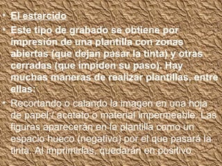 • El estarcido
• Este tipo de grabado se obtiene por
  impresión de una plantilla con zonas
  abiertas (que dejan pasar la tinta) y otras
  cerradas (que impiden su paso). Hay
  muchas maneras de realizar plantillas, entre
  ellas:
• Recortando o calando la imagen en una hoja
  de papel;/ acetato o material impermeable. Las
  figuras aparecerán en la plantilla como un
  espacio hueco (negativo) por el que pasará la
  tinta. Al imprimirlas, quedarán en positivo
 