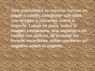 • Otra posibilidad es recortar formas en
  papel o cartón, componer con ellas
  una imagen y ubicarlas sobre el
  soporte. Luego se pasa, sobre la
  imagen compuesta, una esponja o un
  rodillo con pintura. Al levantar las
  formas recortadas, éstas quedarán en
  negativo sobre el soporte
 