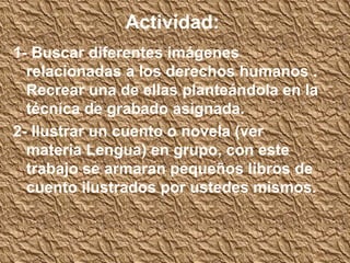 Actividad:
1- Buscar diferentes imágenes
  relacionadas a los derechos humanos .
  Recrear una de ellas planteándola en la
  técnica de grabado asignada.
2- Ilustrar un cuento o novela (ver
  materia Lengua) en grupo, con este
  trabajo se armaran pequeños libros de
  cuento ilustrados por ustedes mismos.
 