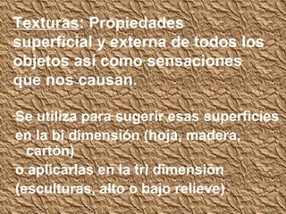 Texturas: Propiedades
superficial y externa de todos los
objetos así como sensaciones
que nos causan.

Se utiliza para sugerir esas superficies
en la bi dimensión (hoja, madera,
  cartón)
o aplicarlas en la tri dimensión
(esculturas, alto o bajo relieve)
 