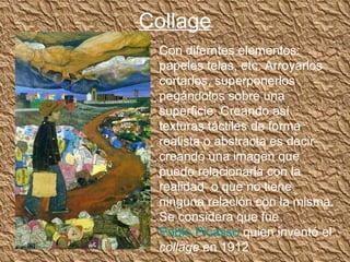 Collage
 Con diferntes elementos:
 papeles telas, etc. Arroyarlos
 cortarlos, superponerlos
 pegándolos sobre una
 superficie. Creando así
 texturas táctiles de forma
 realista o abstracta es decir
 creando una imagen que
 puedo relacionarla con la
 realidad o que no tiene
 ninguna relación con la misma.
 Se considera que fue
 Pablo Picasso quien inventó el
 collage en 1912
 