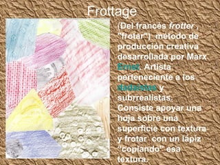 Frottage
    (Del francés frotter ,
    "frotar") método de
    producción creativa
    desarrollada por Marx
    Ernst. Artista
    perteneciente a los
    dadaístas y
    subrrealistas.
    Consiste apoyar una
    hoja sobre una
    superficie con textura
    y frotar con un lápiz
    “copiando” esa
    textura.
 