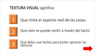 TEXTURA VISUAL significa:
1
2
Que imita el aspecto real de las cosas.
Que solo se puede sentir a través del tacto
3 Que debo usar lentes para poder apreciar las
texturas
 