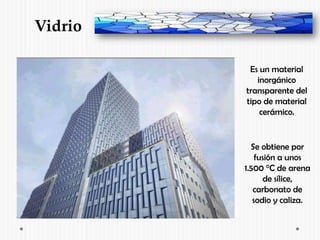 Vidrio

          Es un material
            inorgánico
         transparente del
         tipo de material
             cerámico.


           Se obtiene por
             fusión a unos
         1.500 °C de arena
               de sílice,
            carbonato de
            sodio y caliza.
 