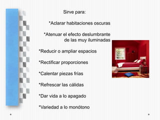 Sirve para:

    *Aclarar habitaciones oscuras

  *Atenuar el efecto deslumbrante
           de las muy iluminadas

*Reducir o ampliar espacios

*Rectificar proporciones

*Calentar piezas frías

*Refrescar las cálidas

*Dar vida a lo apagado

*Variedad a lo monótono
 