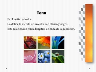 Tono
Es el matiz del color.
Lo define la mezcla de un color con blanco y negro.
Está relacionado con la longitud de onda de su radiación.
 