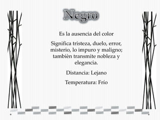 Es la ausencia del color
Significa tristeza, duelo, error,
misterio, lo impuro y maligno;
 tambièn transmite nobleza y
           elegancia.
       Distancia: Lejano
      Temperatura: Frío
 