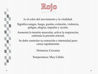 Es el color del movimiento y la vitalidad.

Significa sangre, fuego, pasión, exitación, violencia,
         peligro, alegría, impulso y acción.
Aumenta la tensión muscular, activa la respiración,
          estimula la presión arterial.
 Se debe controlar su extención e intensidad pues
               cansa rapidamente.

                Distancia: Cercanía

             Temperatura: Muy Cálido
 