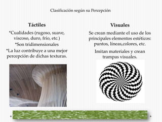 Clasificación según su Percepción


          Táctiles                                   Visuales
 *Cualidades (rugoso, suave,             Se crean mediante el uso de los
    viscoso, duro, frío, etc.)           principales elementos estéticos:
     *Son tridimensionales                  puntos, líneas,colores, etc.
*La luz contribuye a una mejor               Imitan materiales y crean
percepción de dichas texturas.                   trampas visuales.
 