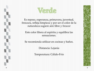 Es reposo, esperanza, primavera, juventud,
frescura, refleja limpieza y por ser el color de la
     naturaleza sugiere aire libre y frescor

   Este color libera al espíritu y equilibra las
                   sensaciones.

  Se recomienda utilizar en cocinas y baños.

               Distancia: Lejanía

           Temperatura: Cálido-Frío
 