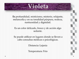 Es profundidad, misticismo, misterio, relajante,
melancolía y en su tonalidad púrpura, realeza,
          suntuosidad y dignidad.

 Es un color delicado, fresco y de acción algo
                   sedante.

 Se puede utilizar en lugares donde se lleven a
    cabo consultas médicas o psicológicas.

               Distancia: Lejanía

              Temperatura: Frío
 