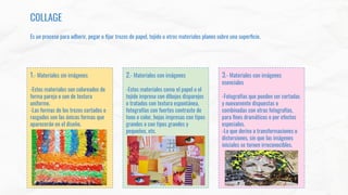 COLLAGE
Es un proceso para adherir, pegar o ﬁjar trozos de papel, tejido u otros materiales planos sobre una superﬁcie.
1.- Materiales sin imágenes
-Estos materiales son coloreados de
forma pareja o son de textura
uniforme.
-Las formas de los trozos cortados o
rasgados son las únicas formas que
aparecerán en el diseño.
2.- Materiales con imágenes
-Estos materiales como el papel o el
tejido impreso con dibujos disparejos
o tratados con textura espontánea,
fotografías con fuertes contraste de
tono o color, hojas impresas con tipos
grandes o con tipos grandes y
pequeños, etc.
3.- Materiales con imágenes
esenciales
-Fotografías que pueden ser cortadas
y nuevamente dispuestas o
combinadas con otras fotografías,
para ﬁnes dramáticos o por efectos
especiales.
-Lo que deriva a transformaciones o
distorsiones, sin que las imágenes
iniciales se tornen irreconocibles.
 