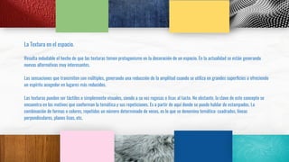 La Textura en el espacio.
Resulta indudable el hecho de que las texturas tomen protagonismo en la decoración de un espacio. En la actualidad se están generando
nuevas alternativas muy interesantes.
Las sensaciones que transmiten son múltiples, generando una reducción de la amplitud cuando se utiliza en grandes superﬁcies u ofreciendo
un espíritu acogedor en lugares más reducidos.
Las texturas pueden ser táctiles o simplemente visuales, siendo a su vez rugosas o lisas al tacto. No obstante, la clave de este concepto se
encuentra en los motivos que conforman la temática y sus repeticiones. Es a partir de aquí donde se puede hablar de estampados. La
combinación de formas o colores, repetidos un número determinado de veces, es lo que se denomina temática: cuadrados, líneas
perpendiculares, planos lisos, etc.
 