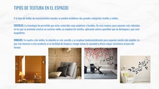 TIPOS DE TEXTURA EN EL ESPACIO
A la hora de hablar de revestimientos murales se pueden establecer dos grandes categorías: textiles y vinilos.
TEXTILES: La tecnología ha permitido que estos materiales sean asépticos y lavables. De esta manera, para espacios más reducidos
en los que se pretenda mostrar un carácter noble, se emplean los textiles, aplicando colores apacibles que no destaquen y que sean
acogedores.
VINILOS: En cuanto a los vinilos, la solución es más sencilla y se emplean fundamentalmente para espacios mucho más amplios. Lo
que más favorece a este producto es la facilidad de limpieza, recoge menos la suciedad y ofrece mayor resistencia al paso del
tiempo.
 