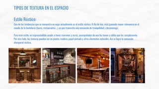 TIPOS DE TEXTURA EN EL ESPACIO
Estilo Rústico:
Una de las tendencias que se encuentra en auge actualmente es el estilo rústico. A día de hoy, está ganando mayor relevancia en el
mundo de la hostelería (bares, restaurantes…), ya que transmite una sensación de tranquilidad y desasosiego.
Para este estilo, es imprescindible acudir a tonos marrones y ocres, acompañados de una luz tenue y cálida que los complemente.
Por otro lado, las texturas pueden ser en piedra, madera, papel pintado y otros elementos naturales. Así se logra la sensación
atemporal rústica.
 