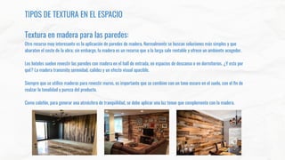 TIPOS DE TEXTURA EN EL ESPACIO
Textura en madera para las paredes:
Otro recurso muy interesante es la aplicación de paredes de madera. Normalmente se buscan soluciones más simples y que
abaraten el coste de la obra; sin embargo, la madera es un recurso que a la larga sale rentable y ofrece un ambiente acogedor.
Los hoteles suelen revestir las paredes con madera en el hall de entrada, en espacios de descanso o en dormitorios. ¿Y esto por
qué? La madera transmite serenidad, calidez y un efecto visual apacible.
Siempre que se utilice maderas para revestir muros, es importante que se combine con un tono oscuro en el suelo, con el ﬁn de
realzar la tonalidad y pureza del producto.
Como colofón, para generar una atmósfera de tranquilidad, se debe aplicar una luz tenue que complemente con la madera.
 