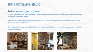 TIPOS DE TEXTURA EN EL ESPACIO
Textura en piedra para las paredes:
La piedra es un elemento que ofrece originalidad y atrevimiento. Su combinación no resulta sencilla. Su correcta disposición genera
un contenido diferente a lo habitual.
A la piedra no se le debe dar un protagonismo directo como tal. La aplicación de este recurso puede ser factible para las paredes
donde se encuentran las estanterías.
A su vez, es preferible no cubrir la pared entera de piedra mediante muebles. Se le debe dar una relevancia secundaria con el ﬁn de
transmitir naturalidad.
 
