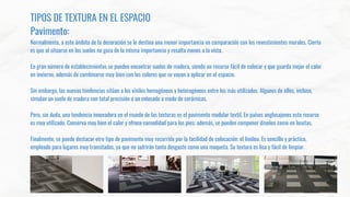 TIPOS DE TEXTURA EN EL ESPACIO
Pavimento:
Normalmente, a este ámbito de la decoración se le destina una menor importancia en comparación con los revestimientos murales. Cierto
es que al situarse en los suelos no goza de la misma importancia y resalta menos a la vista.
En gran número de establecimientos se pueden encontrar suelos de madera, siendo un recurso fácil de colocar y que guarda mejor el calor
en invierno, además de combinarse muy bien con los colores que se vayan a aplicar en el espacio.
Sin embargo, las nuevas tendencias sitúan a los vinilos homogéneos y heterogéneos entre los más utilizados. Algunos de ellos, incluso,
simulan un suelo de madera con total precisión o un enlosado a modo de cerámicas.
Pero, sin duda, una tendencia innovadora en el mundo de las texturas es el pavimento modular textil. En países anglosajones este recurso
es muy utilizado. Conserva muy bien el calor y ofrece comodidad para los pies; además, se pueden componer diseños como en losetas.
Finalmente, se puede destacar otro tipo de pavimento muy recurrido por la facilidad de colocación: el linóleo. Es sencillo y práctico,
empleado para lugares muy transitados, ya que no sufrirán tanto desgaste como una moqueta. Su textura es lisa y fácil de limpiar.
 