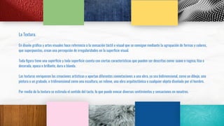 La Textura.
En diseño gráﬁco y artes visuales hace referencia a la sensación táctil o visual que se consigue mediante la agrupación de formas y colores,
que superpuestos, crean una percepción de irregularidades en la superﬁcie visual.
Toda ﬁgura tiene una superﬁcie y toda superﬁcie cuenta con ciertas características que pueden ser descritas como: suave o rugosa, lisa o
decorada, opaca o brillante, dura o blanda.
Las texturas enriquecen las creaciones artísticas y aportan diferentes connotaciones a una obra, ya sea bidimensional, como un dibujo, una
pintura o un grabado, o tridimensional como una escultura, un relieve, una obra arquitectónica o cualquier objeto diseñado por el hombre.
Por medio de la textura se estimula el sentido del tacto, lo que puede evocar diversos sentimientos y sensaciones en nosotros.
 