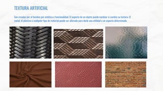 TEXTURA ARTIFICIAL
Son creadas por el hombre por estética o funcionalidad. El aspecto de un objeto puede cambiar si cambia su textura. El
metal, el plástico o cualquier tipo de material puede ser alterado para darle una utilidad o un aspecto determinado.
 