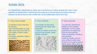 TEXTURA TÁCTIL
Son tridimensionales, evidentemente son visuales, pero se caracterizan por el relieve, que puede tener mayor o menor
importancia. Se pueden percibir a través del tacto. Hay creadas por la mano del hombre pero también existen en la
naturaleza. Este tipo de textura no solo es visible al ojo, sino que también puede sentirse con la mano.
1.- Textura natural asequible
-Se mantiene la textura natural de
los materiales.
-Tales materiales pueden ser: papel,
tejido, ramas, hojas, arena, hilos, etc.
-Son rasgados, cortados o usados
como están.
-Son pegados, engomados o ﬁjados a
una superﬁcie.
2.- Textura modiﬁcada
-Los materiales son ligeramente
transformados, pero siguen siendo
reconocibles.
-El papel no se adhiere en forma lisa
sino que ha sido arrugado, rasgado,
abollado o perforado.
3.- Textura organizada
-Los materiales, habitualmente
divididos en trozos pequeños,
redondeados o en tiras, quedan
organizados en un esquema que
forma una nueva superﬁcie.
-Deben ser pequeños o cortados en
trozos pequeños.
-Pueden ser semillas, granos de
arena, astillas de madera, hojas
cortadas en tiras, papel arrugado en
bolitas, botones, alﬁleres, hilos, etc.
 