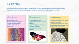 TEXTURA VISUAL
Son bidimensionales, se perciben con la vista aunque intenten reproducir la sensación tridimensional. Cualquier técnica de
dibujo o pintura puede reproducir texturas visuales. También por impresión, estampado, salpicado o chorreado.
1.- Textura decorativa
-Decora una superﬁcie.
-Puede ser rígidamente regular o
irregular, pero generalmente
mantiene cierto grado de
uniformidad.
2.- Textura espontánea
-No decora una superﬁcie.
-La ﬁgura y la textura no pueden ser
separadas.
-Las formas dibujadas a mano y las
accidentales contienen
frecuentemente una textura
espontánea.
3.- Textura mecánica
-Es una textura obtenidas por medios
mecánicos espaciales.
-Puede encontrarse asimismo en los
diseños creados con tipografías y en
los gráﬁcos de computadoras.
 